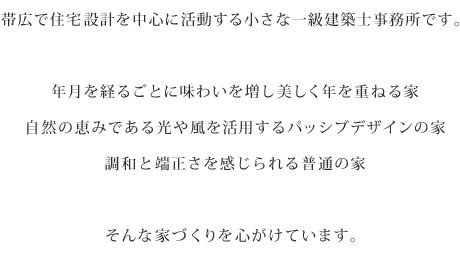 帯広で住宅設計を中心に活動する小さな一級建築士事務所です。年月を経るごとに味わいを増し美しく年を重ねる家、自然の恵みである光や風を活用するパッシブデザインの家、調和と端正さを感じられる普通の家、そんな家づくりを心がけています。